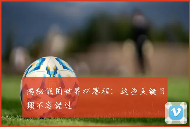 揭秘俄国世界杯赛程：这些关键日期不容错过