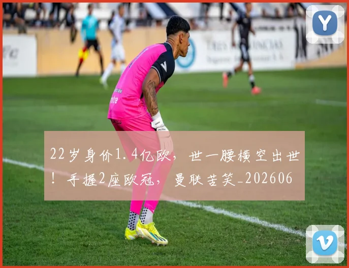 22岁身价1.4亿欧，世一腰横空出世！手握2座欧冠，曼联苦笑_20260604231648