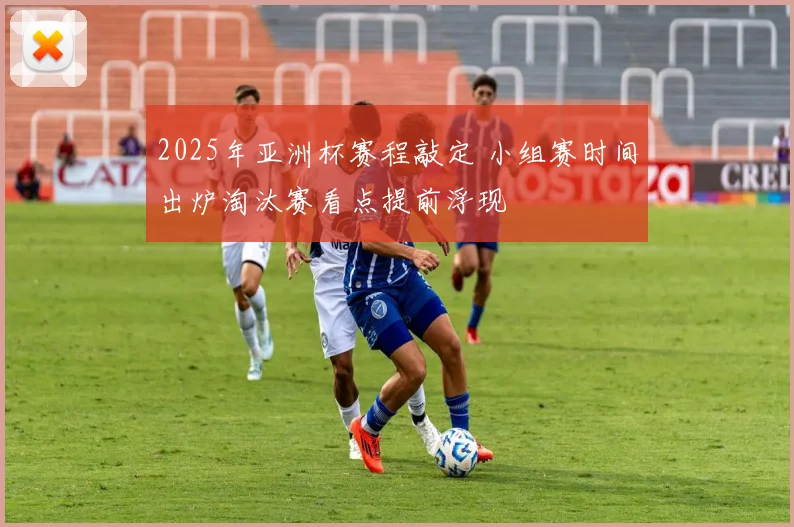 2025年亚洲杯赛程敲定 小组赛时间出炉淘汰赛看点提前浮现