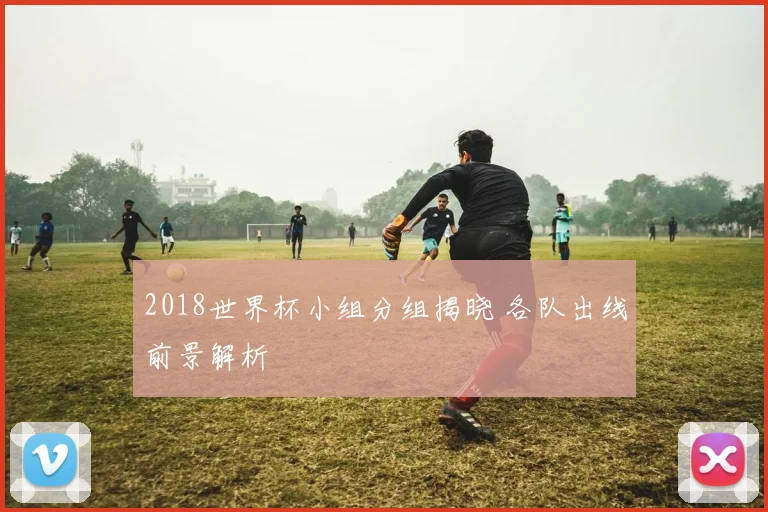 2018世界杯小组分组揭晓 各队出线前景解析