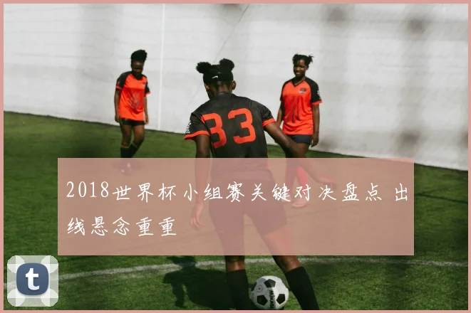 2018世界杯小组赛关键对决盘点 出线悬念重重