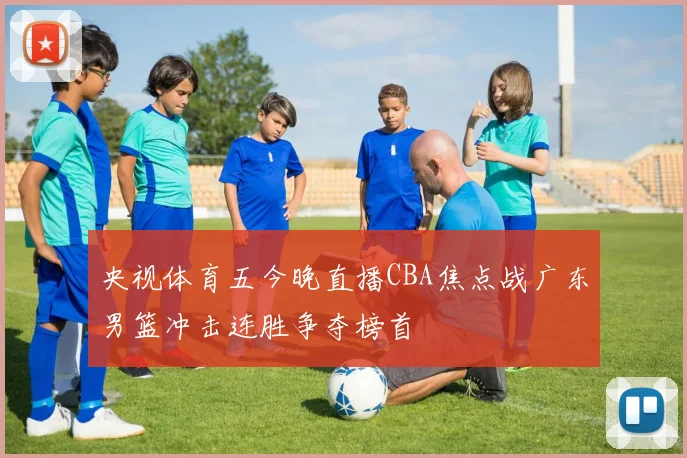 央视体育五今晚直播CBA焦点战广东男篮冲击连胜争夺榜首