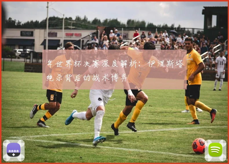 年世界杯决赛深度解析:伊涅斯塔绝杀背后的战术博弈