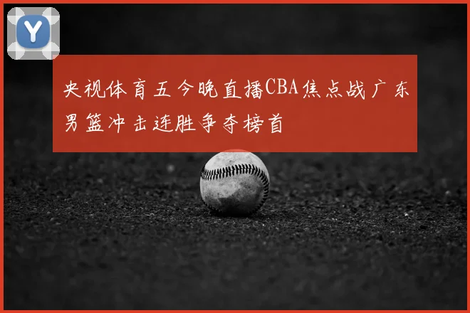 央视体育五今晚直播CBA焦点战广东男篮冲击连胜争夺榜首