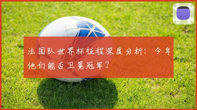 法国队世界杯征程深度分析：今年他们能否卫冕冠军？