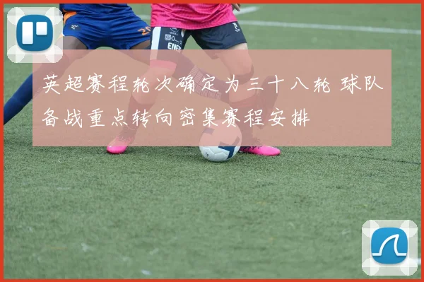 英超赛程轮次确定为三十八轮 球队备战重点转向密集赛程安排