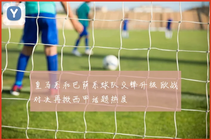 皇马系和巴萨系球队交锋升级 欧战对决再掀西甲话题热度